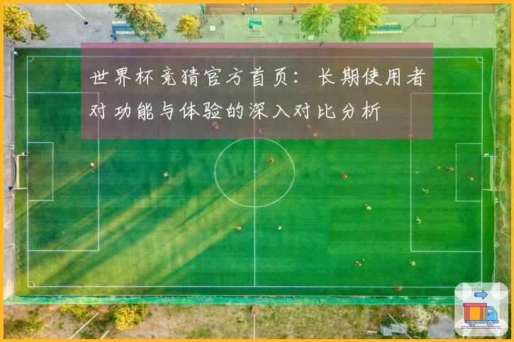 世界杯竞猜官方首页：长期使用者对功能与体验的深入对比分析