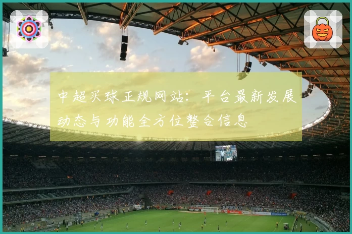 中超买球正规网站：平台最新发展动态与功能全方位整合信息