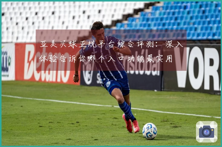 亚美买球正规平台综合评测：深入体验告诉你哪个入口功能最实用
